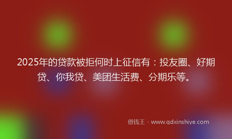 2025年的贷款被拒何时上征信有：投友圈、好期贷、你我贷、美团生活费、分期乐等。