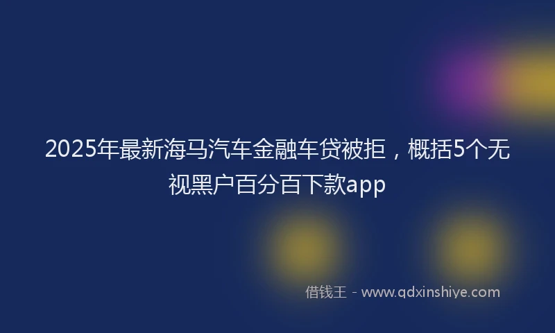 2025年最新海马汽车金融车贷被拒，概括5个无视黑户百分百下款app