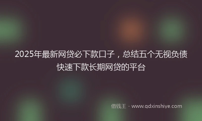 2025年最新网贷必下款口子，总结五个无视负债快速下款长期网贷的平台