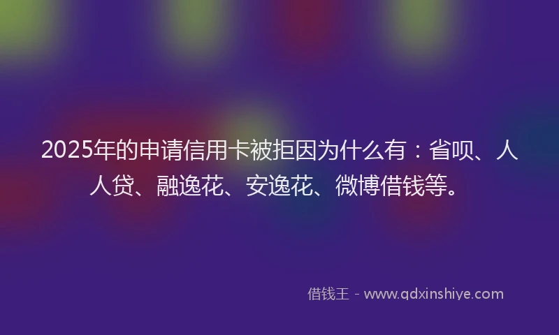 2025年的申请信用卡被拒因为什么有：省呗、人人贷、融逸花、安逸花、微博借钱等。