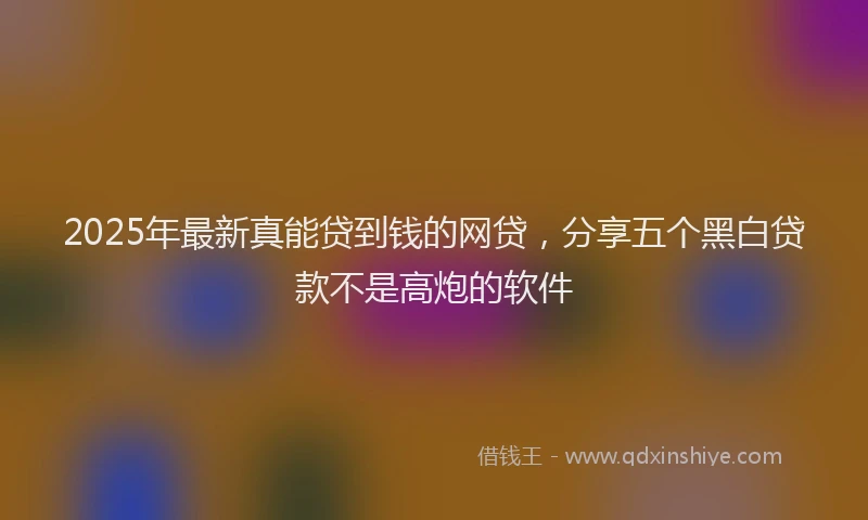2025年最新真能贷到钱的网贷，分享五个黑白贷款不是高炮的软件