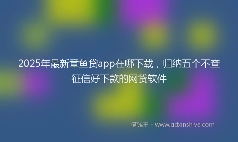 2025年最新章鱼贷app在哪下载，归纳五个不查征信好下款的网贷软件