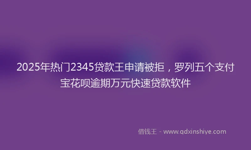 2025年热门2345贷款王申请被拒，罗列五个支付宝花呗逾期万元快速贷款软件