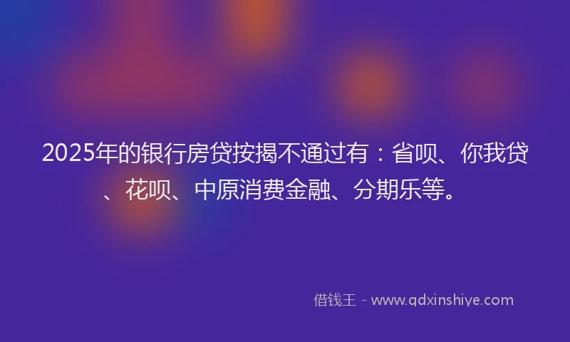 2025年的银行房贷按揭不通过有：省呗、你我贷、花呗、中原消费金融、分期乐等。