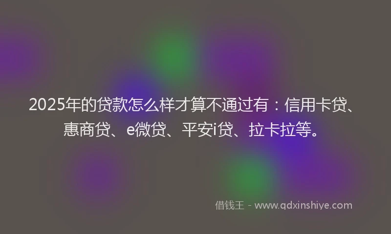 2025年的贷款怎么样才算不通过有：信用卡贷、惠商贷、e微贷、平安i贷、拉卡拉等。