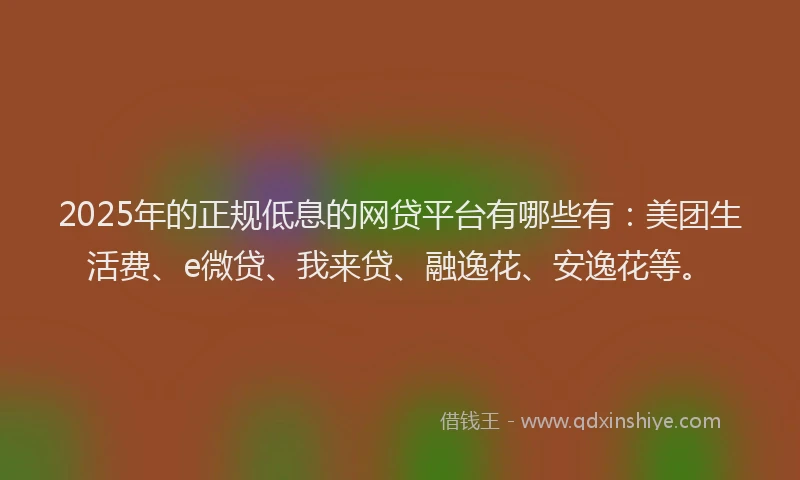 2025年的正规低息的网贷平台有哪些有：美团生活费、e微贷、我来贷、融逸花、安逸花等。