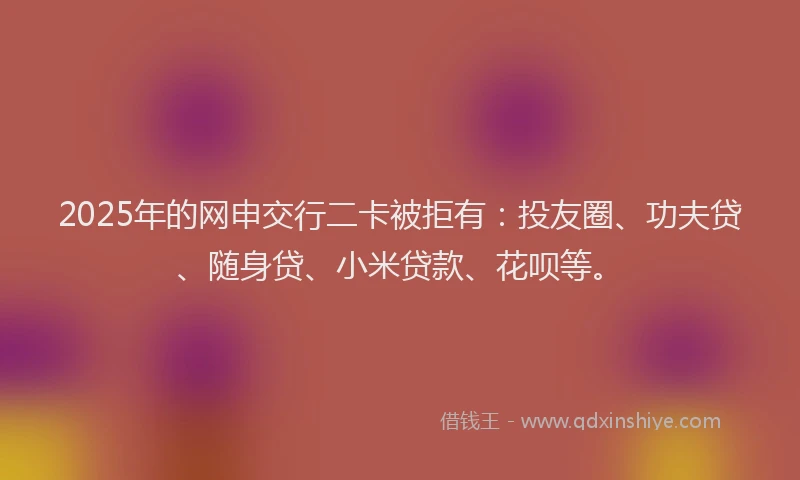 2025年的网申交行二卡被拒有：投友圈、功夫贷、随身贷、小米贷款、花呗等。