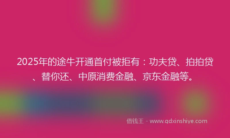 2025年的途牛开通首付被拒有：功夫贷、拍拍贷、替你还、中原消费金融、京东金融等。
