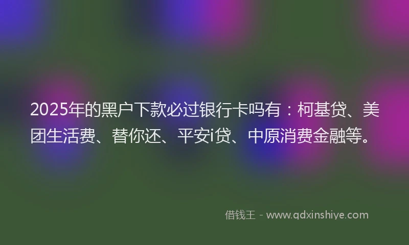2025年的黑户下款必过银行卡吗有：柯基贷、美团生活费、替你还、平安i贷、中原消费金融等。