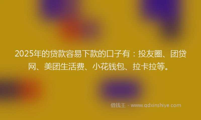 2025年的贷款容易下款的口子有：投友圈、团贷网、美团生活费、小花钱包、拉卡拉等。