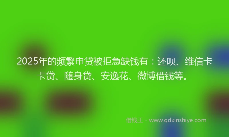 2025年的频繁申贷被拒急缺钱有：还呗、维信卡卡贷、随身贷、安逸花、微博借钱等。