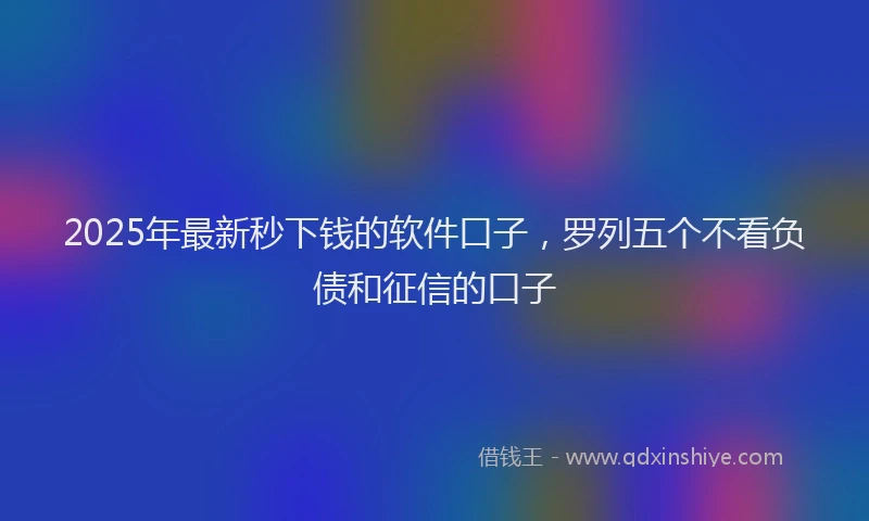 2025年最新秒下钱的软件口子，罗列五个不看负债和征信的口子