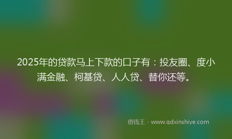 2025年的贷款马上下款的口子有：投友圈、度小满金融、柯基贷、人人贷、替你还等。