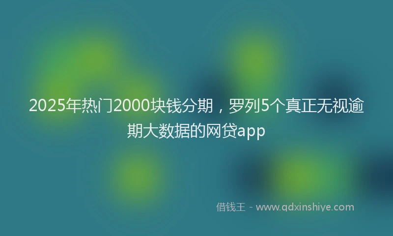 2025年热门2000块钱分期，罗列5个真正无视逾期大数据的网贷app