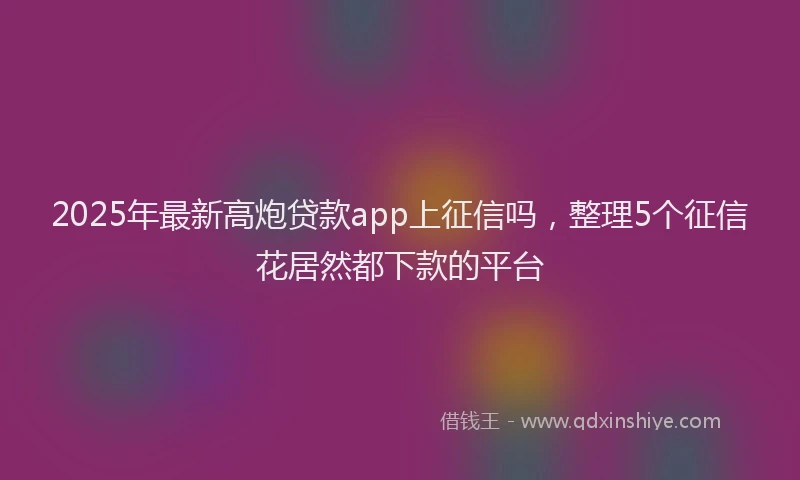 2025年最新高炮贷款app上征信吗，整理5个征信花居然都下款的平台