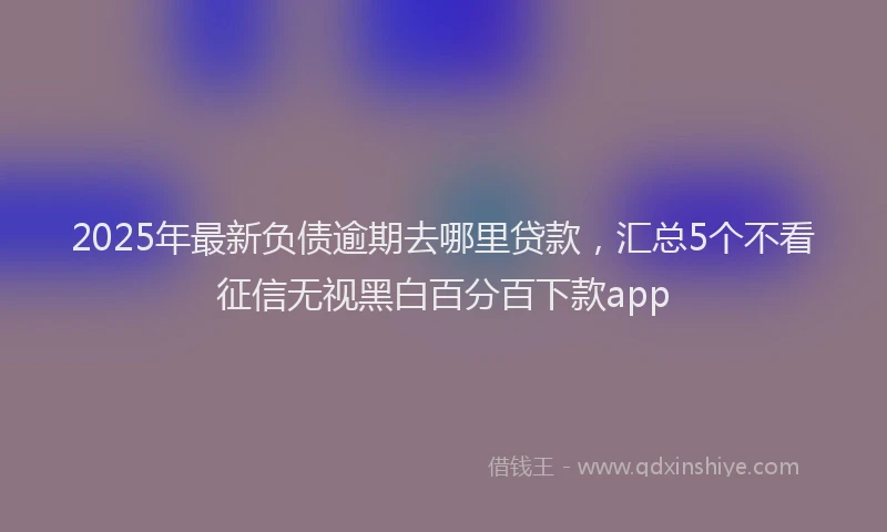2025年最新负债逾期去哪里贷款，汇总5个不看征信无视黑白百分百下款app