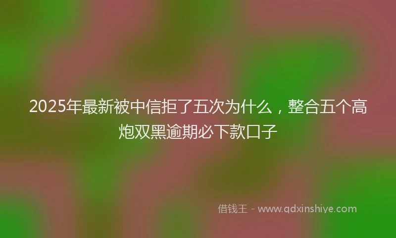 2025年最新被中信拒了五次为什么，整合五个高炮双黑逾期必下款口子