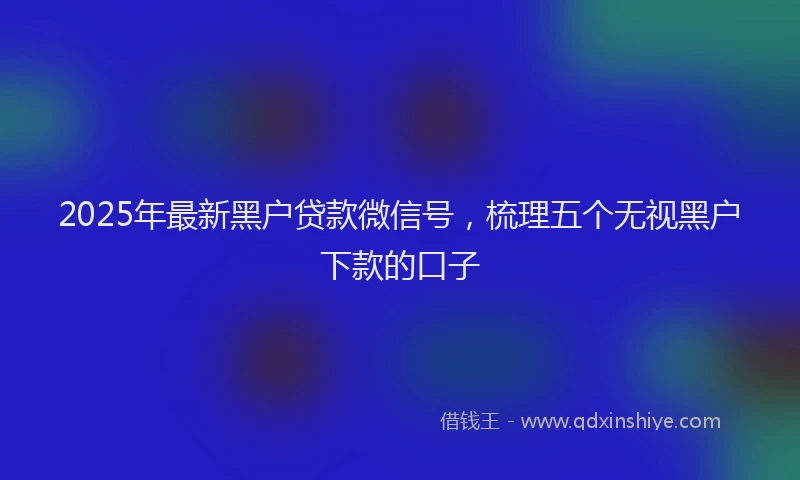 2025年最新黑户贷款微信号，梳理五个无视黑户下款的口子