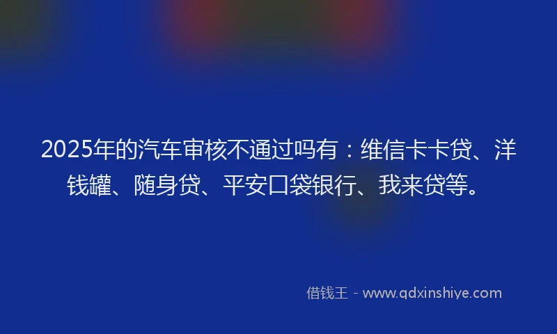 2025年的汽车审核不通过吗有：维信卡卡贷、洋钱罐、随身贷、平安口袋银行、我来贷等。
