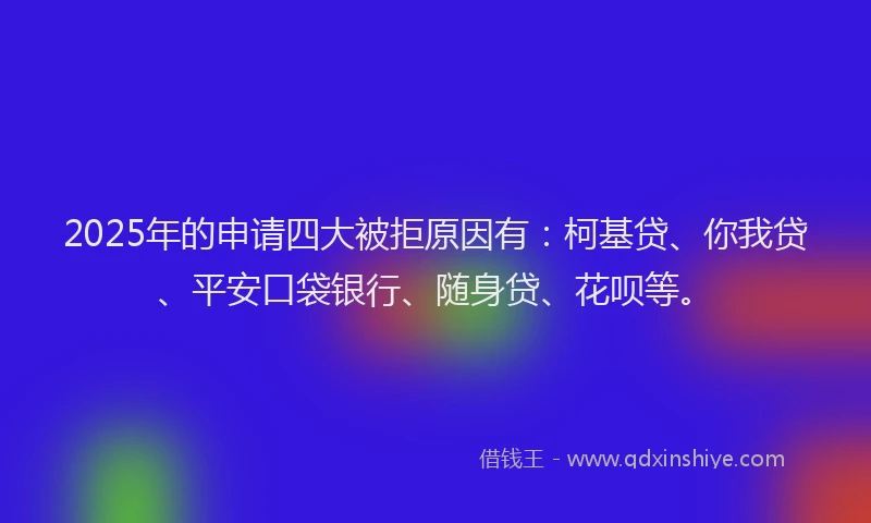 2025年的申请四大被拒原因有：柯基贷、你我贷、平安口袋银行、随身贷、花呗等。
