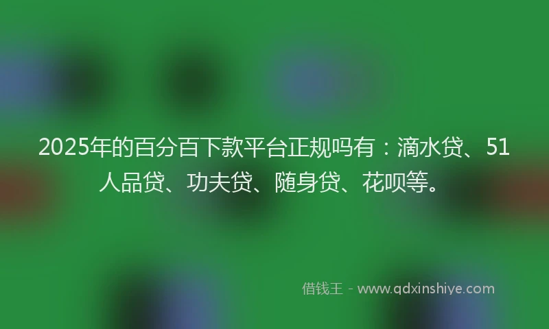 2025年的百分百下款平台正规吗有：滴水贷、51人品贷、功夫贷、随身贷、花呗等。