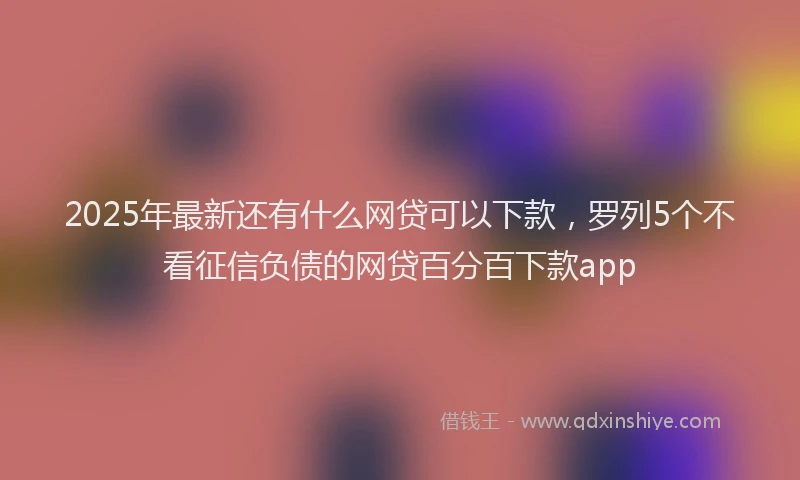 2025年最新还有什么网贷可以下款，罗列5个不看征信负债的网贷百分百下款app