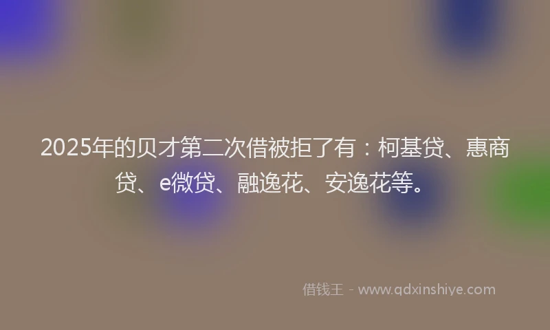 2025年的贝才第二次借被拒了有：柯基贷、惠商贷、e微贷、融逸花、安逸花等。