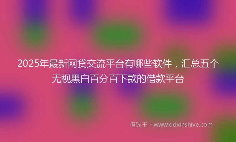 2025年最新网贷交流平台有哪些软件，汇总五个无视黑白百分百下款的借款平台