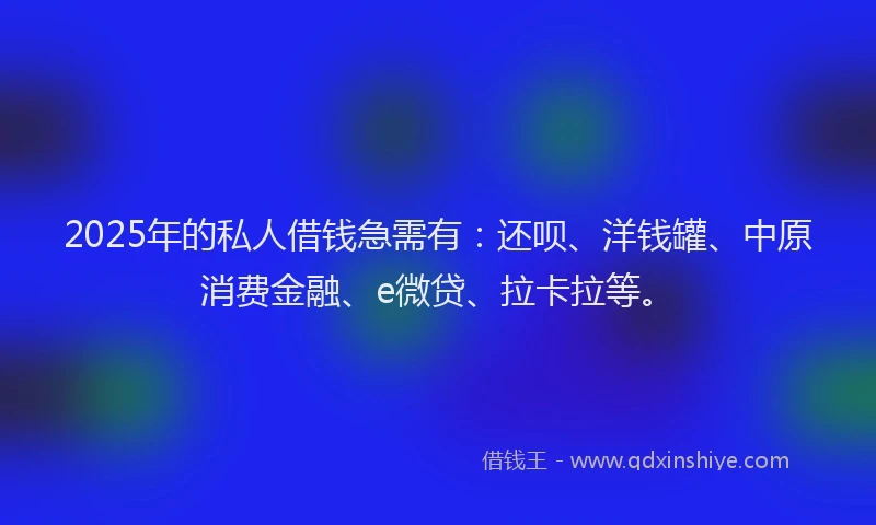 2025年的私人借钱急需有：还呗、洋钱罐、中原消费金融、e微贷、拉卡拉等。