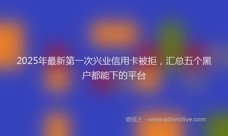 2025年最新第一次兴业信用卡被拒，汇总五个黑户都能下的平台