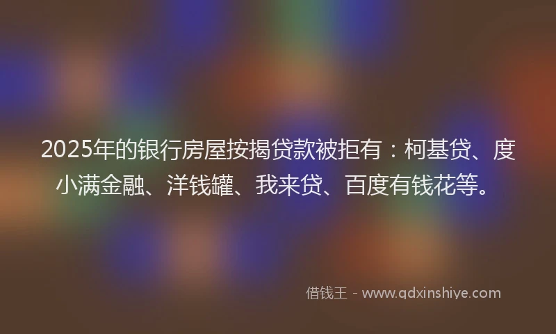 2025年的银行房屋按揭贷款被拒有：柯基贷、度小满金融、洋钱罐、我来贷、百度有钱花等。