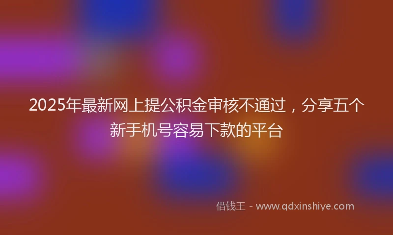2025年最新网上提公积金审核不通过，分享五个新手机号容易下款的平台