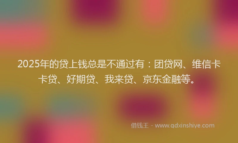 2025年的贷上钱总是不通过有：团贷网、维信卡卡贷、好期贷、我来贷、京东金融等。