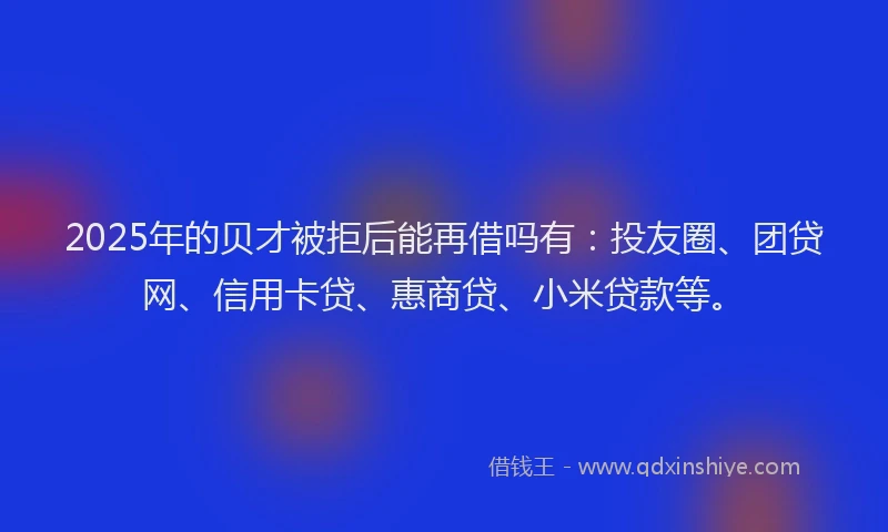 2025年的贝才被拒后能再借吗有：投友圈、团贷网、信用卡贷、惠商贷、小米贷款等。