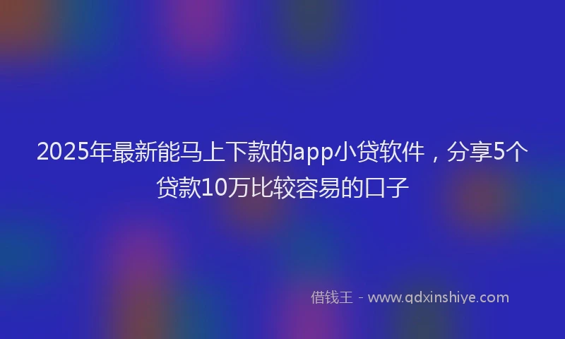 2025年最新能马上下款的app小贷软件，分享5个贷款10万比较容易的口子