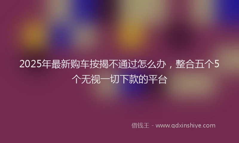 2025年最新购车按揭不通过怎么办，整合五个5个无视一切下款的平台