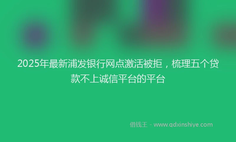 2025年最新浦发银行网点激活被拒，梳理五个贷款不上诚信平台的平台