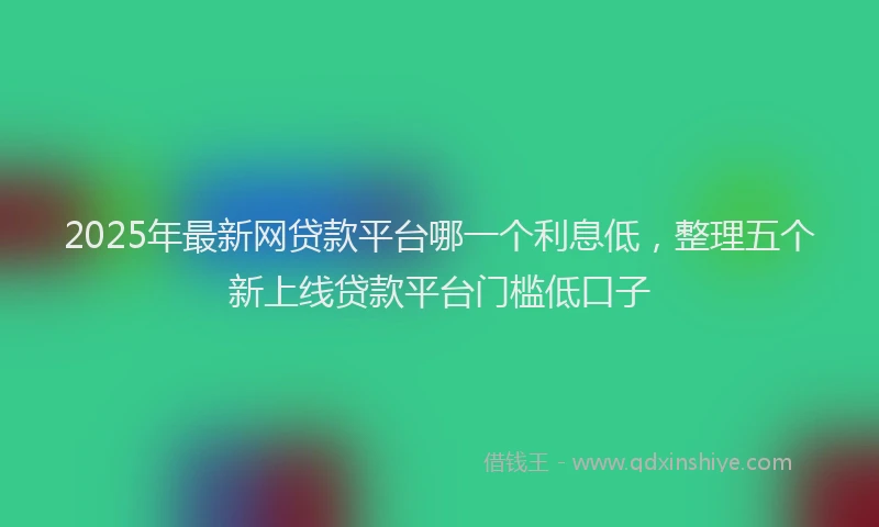 2025年最新网贷款平台哪一个利息低，整理五个新上线贷款平台门槛低口子