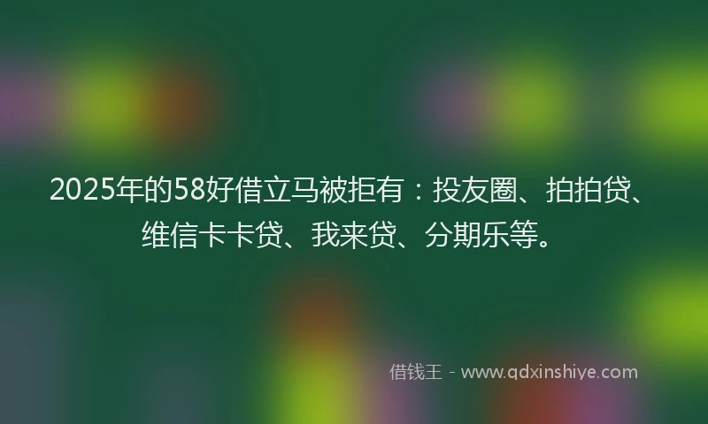 2025年的58好借立马被拒有：投友圈、拍拍贷、维信卡卡贷、我来贷、分期乐等。