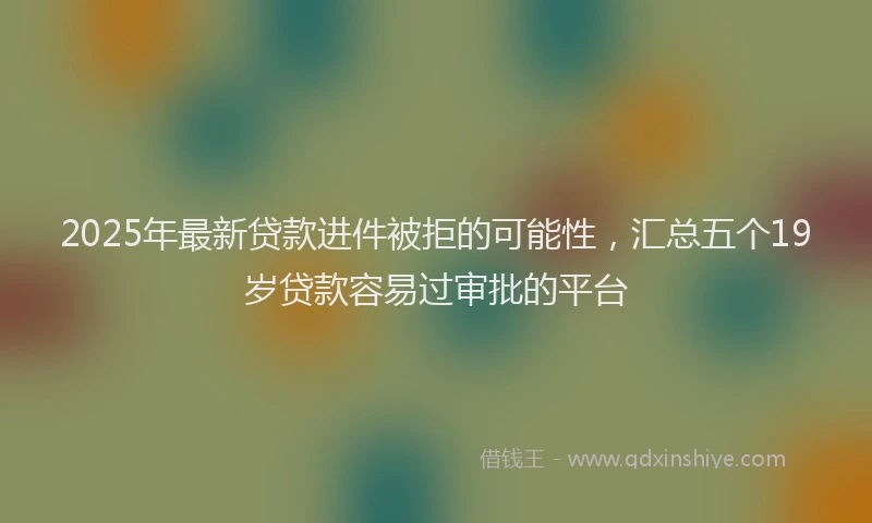 2025年最新贷款进件被拒的可能性，汇总五个19岁贷款容易过审批的平台