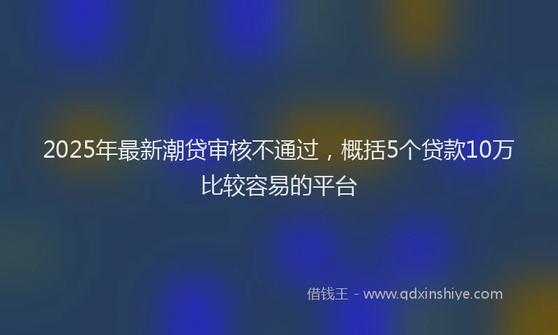 2025年最新潮贷审核不通过，概括5个贷款10万比较容易的平台