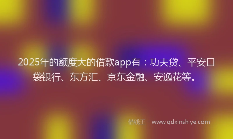 2025年的额度大的借款app有：功夫贷、平安口袋银行、东方汇、京东金融、安逸花等。