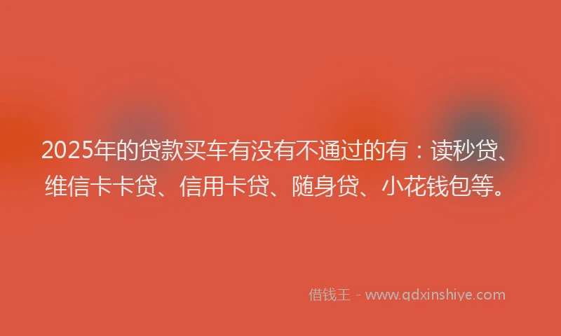 2025年的贷款买车有没有不通过的有：读秒贷、维信卡卡贷、信用卡贷、随身贷、小花钱包等。