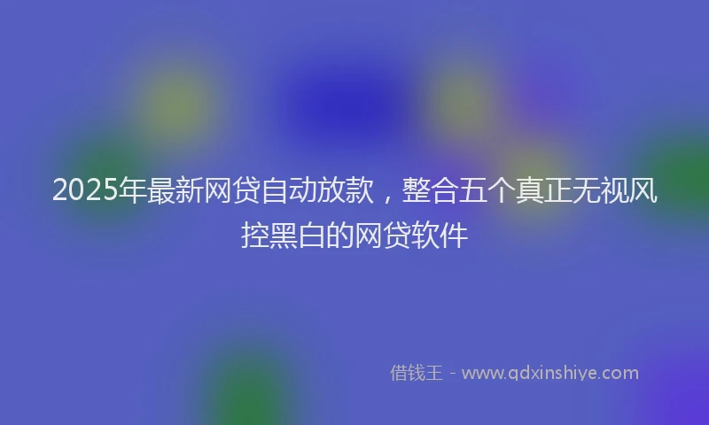 2025年最新网贷自动放款，整合五个真正无视风控黑白的网贷软件