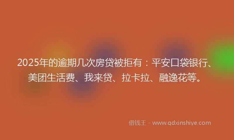 2025年的逾期几次房贷被拒有：平安口袋银行、美团生活费、我来贷、拉卡拉、融逸花等。