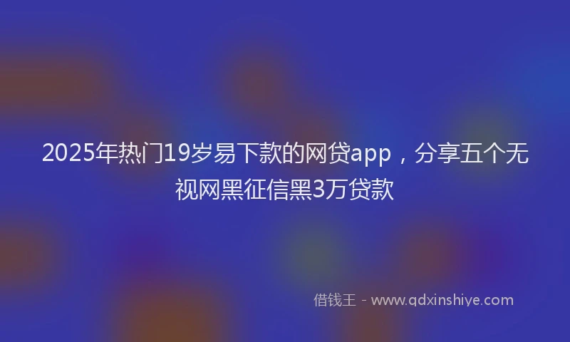 2025年热门19岁易下款的网贷app，分享五个无视网黑征信黑3万贷款