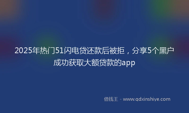 2025年热门51闪电贷还款后被拒，分享5个黑户成功获取大额贷款的app