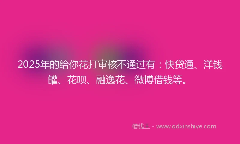 2025年的给你花打审核不通过有：快贷通、洋钱罐、花呗、融逸花、微博借钱等。