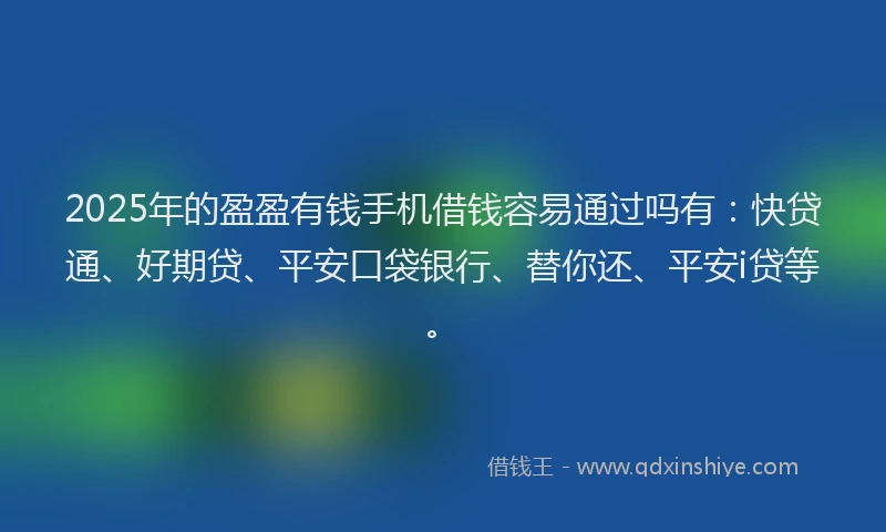 2025年的盈盈有钱手机借钱容易通过吗有：快贷通、好期贷、平安口袋银行、替你还、平安i贷等。