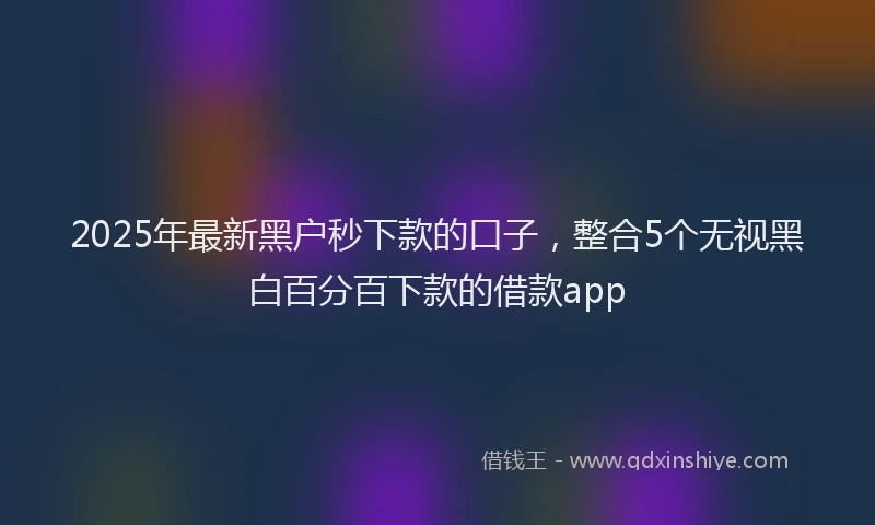 2025年最新黑户秒下款的口子，整合5个无视黑白百分百下款的借款app